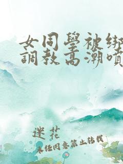 女同学被绑跳蛋调教高潮喷水小说