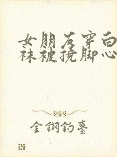 女朋友穿白色丝袜被挠脚心视频