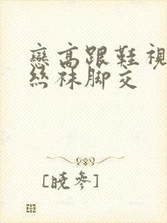 恋高跟鞋视频…丝袜脚交