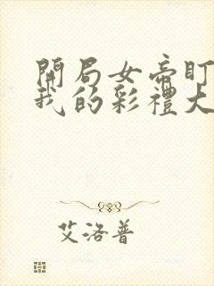 开局女帝盯上了我的彩礼大结局