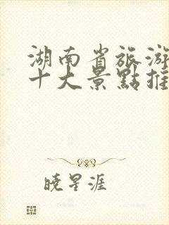 湖南省旅游必去十大景点推荐