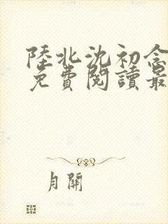 陆北沈初念全文免费阅读最新章节列