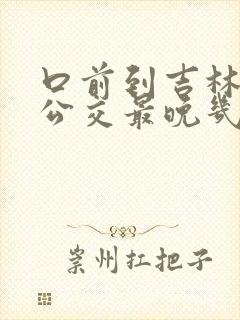 口前到吉林城际公交最晚几点