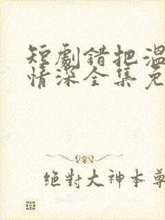 短剧错把温柔当情深全集免费看