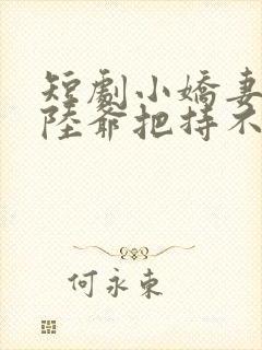 短剧小娇妻太凶陆爷把持不住了全集合集