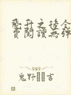 飞升之后全文免费阅读无弹窗