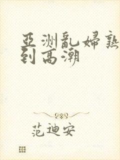 亚洲乱妇熟女爽到高潮