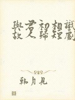 与君初相识犹如故人归短剧免费观看