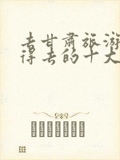 去甘肃旅游最值得去的十大景点