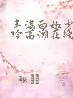 丰满白嫩少妇呻吟高潮在线