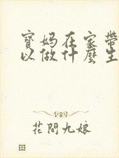 宝妈在家带娃可以做什么生意