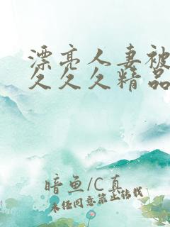 漂亮人妻被黑人久久久精品