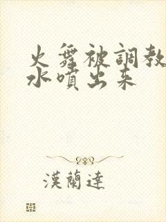 火舞被调教到奶水喷出来