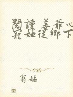 阅读 姜爷心尖宠她从乡下来