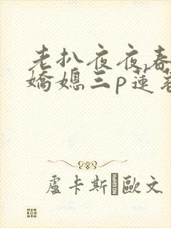 老扒夜夜春宵伴娇媳三p莲蓉