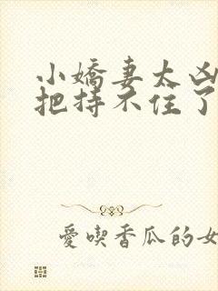 小娇妻太凶陆爷把持不住了免费观看