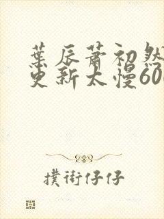 叶辰萧初然刚刚更新太慢600集