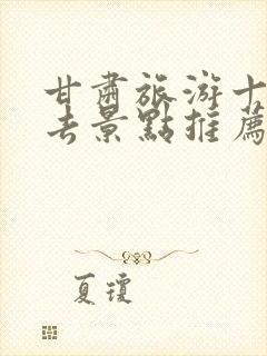 甘肃旅游十大必去景点推荐