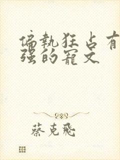 偏执狂占有欲很强的宠文