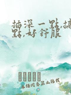 插深一点,搞快点,好舒服