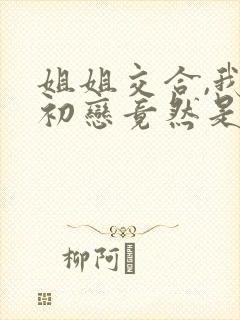 姐姐交合,我的初恋竟然是亲姐姐