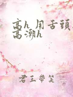 高h 用舌头给高潮h