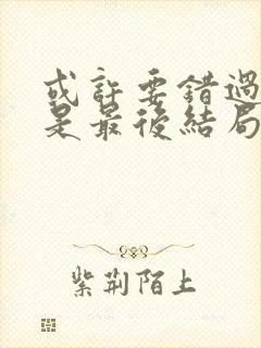 或许要错过你才是最后结局