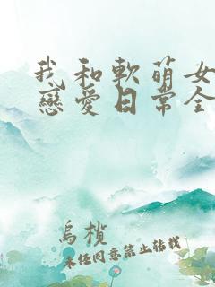 我和软萌女友的恋爱日常全文阅读