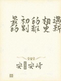 最初的相遇最后的别离更新