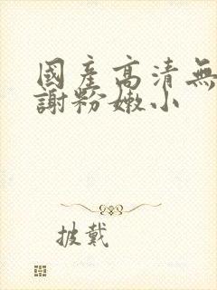 国产高清无套内谢粉嫩小