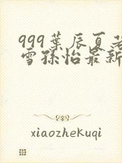 999叶辰夏若雪孙怡最新章节