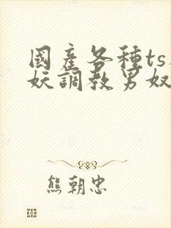 国产各种ts人妖调教男奴