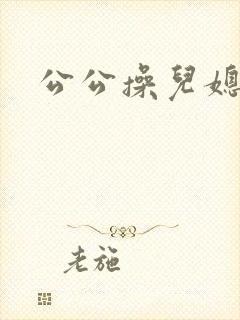 公公操儿媳逼逼