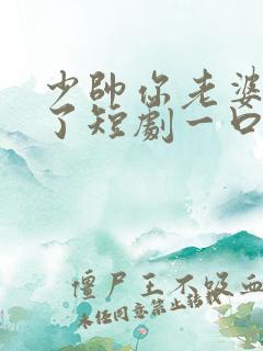 少帅你老婆又跑了短剧一口气看完