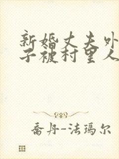 新婚丈夫外出妻子被村里人欺负