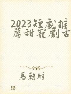 2023短剧推荐甜宠剧古装