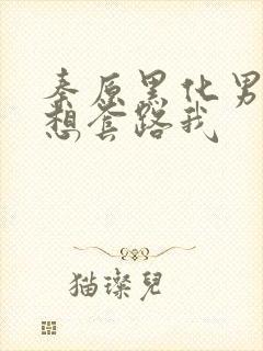 秦原黑化男主总想套路我