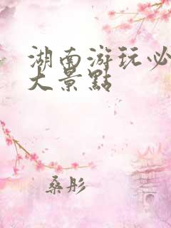 湖南游玩必去十大景点