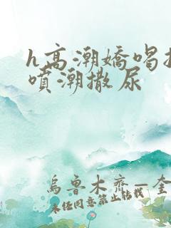 h高潮娇喝抽搐喷潮撒尿