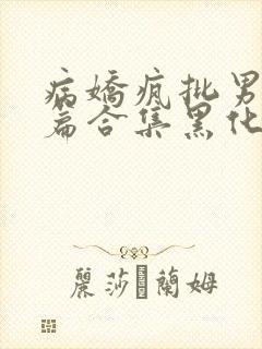 病娇疯批男主短篇合集黑化顽劣的病娇