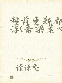 超前更新都市沉浮(乔梁叶心仪)又名:做局