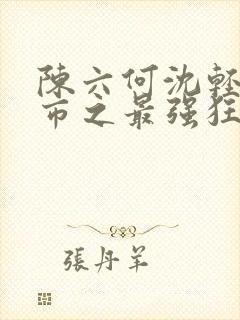 陈六何沈轻舞都市之最强狂兵