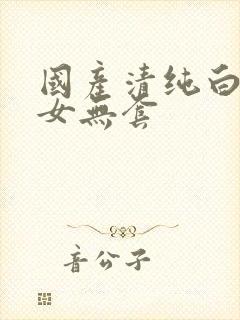 国产清纯白嫩美女无套