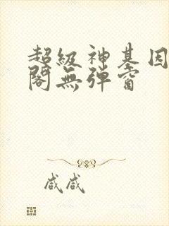 超级神基因笔趣阁无弹窗