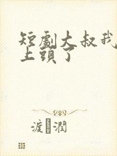 短剧大叔我对你上头了