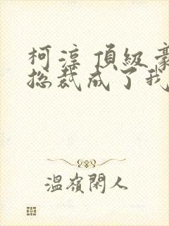 柯淳 顶级豪门总裁成了我的金丝雀