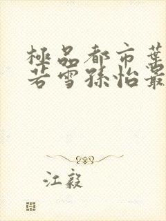 极品都市叶辰夏若雪孙怡最新章节