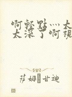 啊轻点灬太粗嗯太深了啊视频