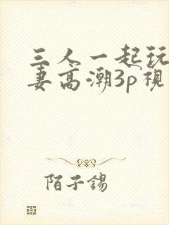 三人一起玩弄娇妻高潮3p视频
