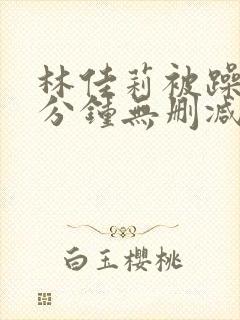 林佳莉被躁75分钟无删减版电影